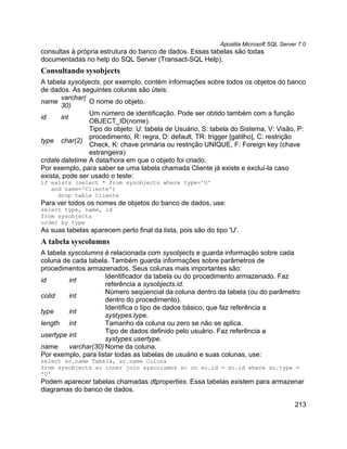 Apostila Microsoft SQL Server 7.0
consultas à própria estrutura do banco de dados. Essas tabelas são todas
documentadas no help do SQL Server (Transact-SQL Help).
Consultando sysobjects
A tabela sysobjects, por exemplo, contém informações sobre todos os objetos do banco
de dados. As seguintes colunas são úteis:
       varchar(
name            O nome do objeto.
       30)
                Um número de identificação. Pode ser obtido também com a função
id     int
                OBJECT_ID(nome).
                Tipo do objeto: U: tabela de Usuário, S: tabela do Sistema, V: Visão, P:
                procedimento, R: regra, D: default, TR: trigger [gatilho], C: restrição
type char(2)
                Check, K: chave primária ou restrição UNIQUE, F: Foreign key (chave
                estrangeira)
crdate datetime A data/hora em que o objeto foi criado.
Por exemplo, para saber se uma tabela chamada Cliente já existe e excluí-la caso
exista, pode ser usado o teste:
if exists (select * from sysobjects where type='U'
   and name='Cliente')
     drop table Cliente
Para ver todos os nomes de objetos do banco de dados, use:
select type, name, id
from sysobjects
order by type
As suas tabelas aparecem perto final da lista, pois são do tipo 'U'.
A tabela syscolumns
A tabela syscolumns é relacionada com sysobjects e guarda informação sobre cada
coluna de cada tabela. Também guarda informações sobre parâmetros de
procedimentos armazenados. Seus colunas mais importantes são:
                     Identificador da tabela ou do procedimento armazenado. Faz
id       int
                     referência a sysobjects.id.
                     Número seqüencial da coluna dentro da tabela (ou do parâmetro
colid    int
                     dentro do procedimento).
                     Identifica o tipo de dados básico, que faz referência a
type     int
                     systypes.type.
length int           Tamanho da coluna ou zero se não se aplica.
                     Tipo de dados definido pelo usuário. Faz referência a
usertype int
                     systypes.usertype.
name     varchar(30) Nome da coluna.
Por exemplo, para listar todas as tabelas de usuário e suas colunas, use:
select so.name Tabela, sc.name Coluna
from sysobjects so inner join syscolumns sc on so.id = sc.id where so.type =
'U'
Podem aparecer tabelas chamadas dtproperties. Essa tabelas existem para armazenar
diagramas do banco de dados.

                                                                                         213
 