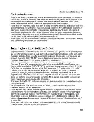 Apostila Microsoft SQL Server 7.0
Noções sobre diagramas
Diagramas servem para permitir que se visualize graficamente a estrutura do banco de
dados sem se alterar os dados do mesmo. Através dos diagramas, você também pode
testar novas estruturas para as tabelas, sem alterar o banco de dados. Além disso,
pode-se criar novos índices, tabelas e relacionamentos através deles.
Para criar um diagrama, você clica com o botão direito no banco de dados que terá seu
diagrama criado (no Enterprise Manager, claro), seleciona New | Database Diagram. Aí
aparece o assistente de criação de diagramas, que lhe pergunta quais tabelas você
quer incluir no diagrama. Informe-as, e quando clicar em Next, aparecerá o diagrama
mostrando o relacionamento entre as tabelas (caso exista). Quando você sai da janela
de diagrama, você pode salvá-lo com um nome qualquer.
Para saber mais sobre diagramas, consulte "Database Diagrams", no capítulo "Creating
and Maintaining databases" do books online



Importação e Exportação de Dados
O programa BCP é um utilitário de linha de comando (não gráfico) usado para importar
ou exportar tabelas de/para o SQL Server. Ele reconhece formatos de texto, bem como
formatos binários. Para exportar o conteúdo da tabela Cliente, por exemplo, para um
arquivo chamado CLIENTE.TXT, use-o da seguinte forma, na linha de comando
(console do Windows NT ou prompt do DOS no Windows 9x):
BCP Exemplo..Cliente OUT CLIENTE.TXT -c -S nome_do_servidor -U sa -P
No caso, 'Exemplo' é o nome do banco de dados, a opção OUT especifica que os
dados serão exportados, CLIENTE.TXT é o nome do arquivo que será criado. A opção
"-c" indica um arquivo no formato texto. Se fosse usado "-n", seria usado o formato
"nativo", isto é, com dados binários. A opção "-S" especifica o nome do servidor
(substitua nome_do_servidor pelo nome do seu servidor). Finalmente "-U" e "-P"
especificam o nome de usuário e senha, respectivamente. Se a senha for vazia, "-P"
deve ser a última opção na linha de comando. Note que as opções são sensíveis ao
caso (maiúsculas e minúsculas são diferentes).
O arquivo CLIENTE.TXT pode ser alterado em qualquer editor, ou importado em outro
banco de dados.
Se você executar BCP OUT sem usar "-c", ele irá questionar interativamente o
tamanho de cada coluna a ser usada.
Para importar uma tabela, existem alguns detalhes. A importação é muito mais rápida
(especialmente no caso de tabelas grandes) se o banco de dados permitir operação
sem log [nonlogged], ou seja, inserir linhas sem atualizar o log de transações. Para
ativar essa opção, no Enterprise Manager, clique com o botão direito no banco de
dados e Properties. Depois clique na página "Options", marque "Select into/bulk copy"
e clique Ok.
Para teste, crie uma nova tabela com a mesma estrutura da tabela Cliente chamada
"TempCliente". Importe os dados executando:

                                                                                      214
 