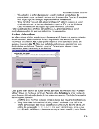 Apostila Microsoft SQL Server 7.0
   •   "Result set(s) of a stored procedure I select": mostrará os resultados da
       execução de um procedimento armazenado à sua escolha. Caso você selecione
       esta opção siga para Seleção de procedimentos armazenados.
   • "Data from the Transact-SQL statement I specify": obterm os dados a serem
       mostrados através de uma sequência de comandos SQL que você informar.
       Caso você selecione esta opção siga para Informando comandos.
Feita sua seleção clique em Next para continuar. As próximas janelas a serem
mostradas dependem do que você selecionou no passo acima.
Selecão de tabelas e colunas
Na tela mostrada abaixo, selecione as colunas que você deseja que sejam mostradas
no seu resultado, selecionando-as do lado esquerdo da tela (embaixo de Table
columns) e clicando em Add. Caso queira selecionar todas colunas da tabela em
questão, clique em Add All. Note que as tabelas selecionadas aparecem do lado
direito da tela, embaixo de "Selected columns". Para remover alguma coluna
selecionada, selecione-a e clique em Remove.




Caso queira exibir colunas de outras tabelas, selecione-as através da lista "Available
tables". Clique em Next para continuar. Aparece a tela Select rows, onde você pode
especificar o critério de seleção das linhas a serem mostradas. Você dispõe nessa tela
de três opções, que são:
   • All of the rows: mostrará todas as linhas da tabela que houver sido selecionada.
   • "Only those rows that meet the following criteria": aqui você pode definir um
       critério para exibição das linhas, especificando uma coluna de uma tabela, um
       critério de comparação (=, <>, <, >, >=, <=), e um valor (número, string, o que
       for). Só serão exibidas as colunas que se enquadrarem no critério especificado.


                                                                                      216
 