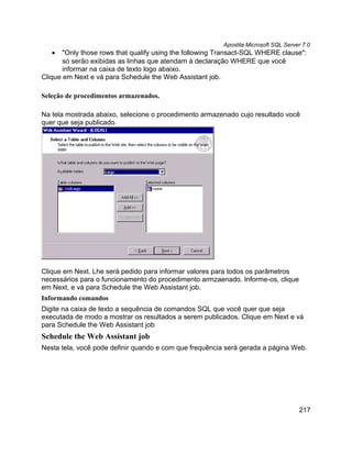 Apostila Microsoft SQL Server 7.0
   •   "Only those rows that qualify using the following Transact-SQL WHERE clause":
       só serão exibidas as linhas que atendam à declaração WHERE que você
       informar na caixa de texto logo abaixo.
Clique em Next e vá para Schedule the Web Assistant job.

Seleção de procedimentos armazenados.

Na tela mostrada abaixo, selecione o procedimento armazenado cujo resultado você
quer que seja publicado.




Clique em Next. Lhe será pedido para informar valores para todos os parâmetros
necessários para o funcionamento do procedimento armzaenado. Informe-os, clique
em Next, e vá para Schedule the Web Assistant job.
Informando comandos
Digite na caixa de texto a sequência de comandos SQL que você quer que seja
executada de modo a mostrar os resultados a serem publicados. Clique em Next e vá
para Schedule the Web Assistant job
Schedule the Web Assistant job
Nesta tela, você pode definir quando e com que frequência será gerada a página Web.




                                                                                     217
 