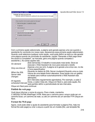 Apostila Microsoft SQL Server 7.0




Com a primeira opção selecionada, a página será gerada apenas uma vez quando o
assistente for concluído (no nosso caso, deixaremos essa primeira opção selecionada).
Quando você seleciona qualquer outra opção, você pode definir se será ou não gerada
uma página quando da conclusão do assistente. (opção "Generate a Web page when
the wizard is completed", se marcada, gera uma página quando completa o
assistente.). As outras opções são:
                     [Sob demanda]. O trabalho é executado mais tarde. Deve-se
On demand
                     executar o Web Assistant de novo para executar a tarefa
                     [Apenas uma vez em]. A página só é gerada uma única vez, no dia
Only one time at:
                     e hora especificados.
                     [Quando os dados do SQL Server mudarem] Quando uma ou mais
When the SQL
                     coluna de uma tabela forem alterados. Essa opção cria um gatilho
Server data
                     na tabela para notificar automaticamente o Web Assistant das
changes
                     alterações.
                     [Em intervalos regularmente agendados]. Por exemplo, a cada 2
At regularly
                     horas, a cada 2 dias etc. Clique em Next e, para esta opção, lhe
scheduled intervals
                     será peritido definir a periodicidade de tais intervalos.
Clique em Next para continuar.
Publish the web page
Você deve informar o nome do arquivo. Para o teste, mantenha
C:MSSQL7HTMLWebPage1.HTM. Note que o caminho para o arquiv pode ser um
caminho local, um caminho de rede, ou até um caminho de um servidor FTP.Clique em
Next.
Format the Web page
Agora, você pode obter a ajuda do assistente para formatar a página [Yes, help me
format the web page] ou criar o arquvo a partir de um modelo [No, use template file
                                                                                       218
 