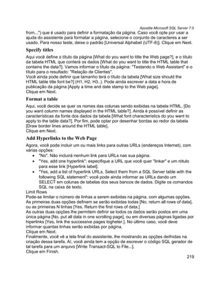 Apostila Microsoft SQL Server 7.0
from...") que é usado para definir a formatação da página. Caso você opte por usar a
ajuda do assistente para formatar a página, selecione o conjunto de caracteres a ser
usado. Para nosso teste, deixe o padrão [Universal Alphabet (UTF-8)]. Clique em Next.
Specify titles
Aqui você define o título da página [What do you want to title the Web page?], e o título
da tabela HTML que conterá os dados [What do you want to title the HTML table that
contains the data?]. Vamos informar o título da página: "Testando o Web Assistant" e o
título para o resultado: "Relação de Clientes".
Você ainda pode definir que tamanho terá o título da tabela [What size should the
HTML table title font be?] (H1, H2, H3..). Pode ainda escrever a data e hora de
publicação da página [Apply a time and date stamp to the Web page].
Clique em Next.
Format a table
Aqui, você decide se quer os nomes das colunas sendo exibidas na tabela HTML. [Do
you want column names displayed in the HTML table?]. Ainda é possível definir as
características da fonte dos dados da tabela [What font characteristics do you want to
apply to the table data?]. Por fim, pode optar por desenhar bordas ao redor da tabela
[Draw border lines around the HTML table].
Clique em Next.
Add Hyperlinks to the Web Page
Agora, você pode incluir um ou mais links para outras URLs (endereços Internet), com
várias opções:
     • "No". Não incluirá nenhum link para URLs nas sua página.
     • "Yes, add one hyperlink": especifique a URL que você quer "linkar" e um rótulo
        para esse link [Hyperlink label].
     • "Yes, add a list of hyperlink URLs. Select them from a SQL Server table with the
        following SQL statement": você pode ainda informar as URLs dando um
        SELECT em colunas de tabelas dos seus bancos de dados. Digite os comandos
        SQL na caixa de texto.
Limit Rows
Pode-se limitar o número de linhas a serem exibidas na página, com algumas opções.
As primeiras duas opções definem se serão exibidas todas [No, return all rows of data],
ou as primeiras N linhas [Yes. Return the first rows of data.]
As outras duas opções lhe permitem definir se todos os dados serão postos em uma
única página [No, put all data in one scrolling page], ou em diversas páginas ligadas por
hiperlinks [Yes, link the successive pages togheter.]. No último caso, você deve
informar quantas linhas serão exibidas por página.
Clique em Next.
Finalmente, você vê a tela final do assistente, lhe mostrando as opções deifnidas na
criação dessa tarefa. Aí, você ainda tem a opção de escrever o código SQL gerador de
tal tarefa para um arquivo [Write Transact-SQL to File...].
Clique em Finish.
                                                                                     219
 