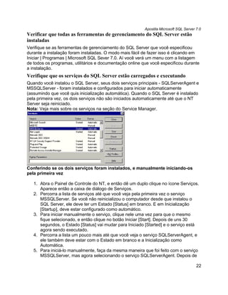 Apostila Microsoft SQL Server 7.0
Verificar que todas as ferramentas de gerenciamento do SQL Server estão
instaladas
Verifique se as ferramentas de gerenciamento do SQL Server que você especificou
durante a instalação foram instaladas. O modo mais fácil de fazer isso é clicando em
Iniciar | Programas | Microsoft SQL Sever 7.0. Aí você verá um menu com a listagem
de todos os programas, utilitários e documentação online que você especificou durante
a instalação.
Verifique que os serviços do SQL Server estão carregados e executando
Quando você instalou o SQL Server, seus dois serviços principais - SQLServerAgent e
MSSQLServer - foram instalados e configurados para iniciar automaticamente
(assumindo que você quis inicialização automática). Quando o SQL Server é instalado
pela primeira vez, os dois serviços não são iniciados automaticamente até que o NT
Server seja reiniciado.
Nota: Veja mais sobre os serviços na seção do Service Manager.




Conferindo se os dois serviços foram instalados, e manualmente iniciando-os
pela primeira vez

   1. Abra o Painel de Controle do NT, e então dê um duplo clique no ícone Serviços.
      Aparece então a caixa de diálogo de Serviços.
   2. Percorra a lista de serviços até que você veja pela primeira vez o serviço
      MSSQLServer. Se você não reinicializou o computador desde que instalou o
      SQL Server, ele deve ter um Estado [Status] em branco. E em Inicialização
      [Startup], deve estar configurado como automático.
   3. Para iniciar manualmente o serviço, clique nele uma vez para que o mesmo
      fique selecionado, e então clique no botão Iniciar [Start]. Depois de uns 30
      segundos, o Estado [Status] vai mudar para Iniciado [Started] e o serviço está
      agora sendo executado.
   4. Percorra a lista um pouco mais até que você veja o serviço SQLServerAgent, e
      ele também deve estar com o Estado em branco e a Inicialização como
      Automática.
   5. Para iniciá-lo manualmente, faça da mesma maneira que foi feito com o serviço
      MSSQLServer, mas agora selecionando o serviço SQLServerAgent. Depois de

                                                                                        22
 