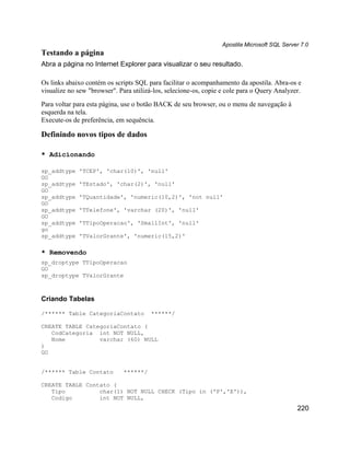 Apostila Microsoft SQL Server 7.0
Testando a página
Abra a página no Internet Explorer para visualizar o seu resultado.

Os links abaixo contém os scripts SQL para facilitar o acompanhamento da apostila. Abra-os e
visualize no sew "browser". Para utilizá-los, selecione-os, copie e cole para o Query Analyzer.
Para voltar para esta página, use o botão BACK de seu browser, ou o menu de navegação à
esquerda na tela.
Execute-os de preferência, em sequência.

Definindo novos tipos de dados

* Adicionando

sp_addtype   'TCEP', 'char(10)', 'null'
GO
sp_addtype   'TEstado', 'char(2)', 'null'
GO
sp_addtype   'TQuantidade', 'numeric(10,2)', 'not null'
GO
sp_addtype   'TTelefone', 'varchar (20)', 'null'
GO
sp_addtype   'TTipoOperacao', 'SmallInt', 'null'
go
sp_addtype   'TValorGrante', 'numeric(15,2)'

* Removendo
sp_droptype TTipoOperacao
GO
sp_droptype TValorGrante



Criando Tabelas

/****** Table CategoriaContato          ******/

CREATE TABLE CategoriaContato (
   CodCategoria int NOT NULL,
   Nome          varchar (60) NULL
)
GO


/****** Table Contato         ******/

CREATE TABLE Contato (
   Tipo          char(1) NOT NULL CHECK (Tipo in ('P','E')),
   Codigo        int NOT NULL,
                                                                                              220
 