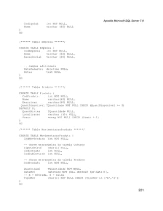 Apostila Microsoft SQL Server 7.0
     CodigoSub    int NOT NULL,
     Nome         varchar (60) NULL
)
GO


/****** Table Empresa ******/

CREATE TABLE Empresa (
   CodEmpresa    int NOT NULL,
   Nome          varchar (60) NULL,
   RazaoSocial   varchar (60) NULL,


     -- campos adicionais
     DataCadastro datetime NULL,
     Notas         text NULL
)
GO


/****** Table Produto ******/

CREATE TABLE Produto (
   CodProduto      int NOT NULL,
   Nome            varchar(60) NULL,
   Descricao       varchar(60) NULL,
  QuantDisponivel TQuantidade NOT NULL CHECK (QuantDisponivel >= 0)
DEFAULT 0,
   QuantMinima     TQuantidade NULL,
   Localizacao     varchar (50) NULL,
   Preco           money NOT NULL CHECK (Preco > 0)
)
GO

/****** Table MovimentacaoProduto ******/

CREATE TABLE MovimentacaoProduto (
   CodMovProduto int NOT NULL,

     -- chave estrangeira da tabela Contato
     TipoContato    char(1) NULL,
     CodContato     int NULL,
     CodSubContato int NULL,

     -- chave estrangeira da tabela Produto
     CodProduto     int NOT NULL,

     Quantidade     TQuantidade NOT NULL,
     DataMov        datetime NOT NULL DEFAULT (getdate()),
     -- E = Entrada, S = Saída
     TipoMov        char(1) NOT NULL CHECK (TipoMov in ('E','S'))
)
GO

                                                                                  221
 