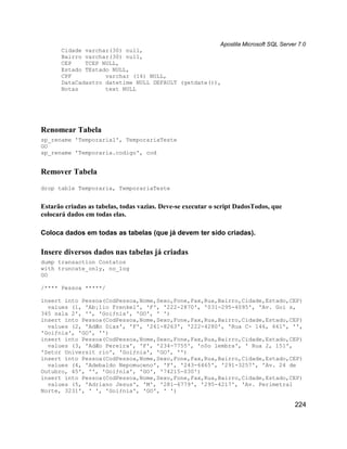 Apostila Microsoft SQL Server 7.0
       Cidade varchar(30) null,
       Bairro varchar(30) null,
       CEP    TCEP NULL,
       Estado TEstado NULL,
       CPF          varchar (14) NULL,
       DataCadastro datetime NULL DEFAULT (getdate()),
       Notas        text NULL




Renomear Tabela
sp_rename 'Temporaria1', TemporariaTeste
GO
sp_rename 'Temporaria.codigo', cod


Remover Tabela
drop table Temporaria, TemporariaTeste


Estarão criadas as tabelas, todas vazias. Deve-se executar o script DadosTodos, que
colocará dados em todas elas.

Coloca dados em todas as tabelas (que já devem ter sido criadas).

Insere diversos dados nas tabelas já criadas
dump transaction Contatos
with truncate_only, no_log
GO

/**** Pessoa *****/

insert into Pessoa(CodPessoa,Nome,Sexo,Fone,Fax,Rua,Bairro,Cidade,Estado,CEP)
  values (1, 'Ab¡lio Frenkel', 'F', '222-2870', '031-295-4095', 'Av. Goi s,
345 sala 2', '', 'Goiƒnia', 'GO', ' ')
insert into Pessoa(CodPessoa,Nome,Sexo,Fone,Fax,Rua,Bairro,Cidade,Estado,CEP)
  values (2, 'AdÆo Dias', 'F', '261-8263', '222-4280', 'Rua C- 146, 661', '',
'Goiƒnia', 'GO', '')
insert into Pessoa(CodPessoa,Nome,Sexo,Fone,Fax,Rua,Bairro,Cidade,Estado,CEP)
  values (3, 'AdÆo Pereira', 'F', '234-7755', 'n0o lembra', ' Rua 2, 151',
'Setor Universit rio', 'Goiƒnia', 'GO', '')
insert into Pessoa(CodPessoa,Nome,Sexo,Fone,Fax,Rua,Bairro,Cidade,Estado,CEP)
  values (4, 'Adebaldo Nepomuceno', 'F', '243-6465', '291-3257', 'Av. 24 de
Outubro, 45', '', 'Goiƒnia', 'GO', '74215-030')
insert into Pessoa(CodPessoa,Nome,Sexo,Fone,Fax,Rua,Bairro,Cidade,Estado,CEP)
  values (5, 'Adriano Jesus', 'M', '281-6779', '295-4217', 'Av. Perimetral
Norte, 3231', ' ', 'Goiƒnia', 'GO', ' ')

                                                                                      224
 