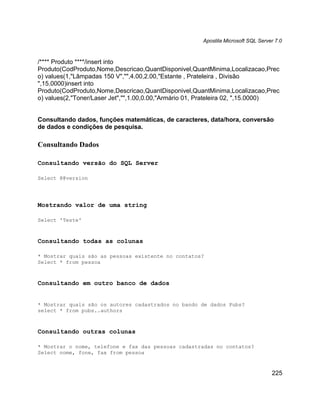 Apostila Microsoft SQL Server 7.0



/**** Produto ****/insert into
Produto(CodProduto,Nome,Descricao,QuantDisponivel,QuantMinima,Localizacao,Prec
o) values(1,"Lâmpadas 150 V","",4.00,2.00,"Estante , Prateleira , Divisão
",15.0000)insert into
Produto(CodProduto,Nome,Descricao,QuantDisponivel,QuantMinima,Localizacao,Prec
o) values(2,"Toner/Laser Jet","",1.00,0.00,"Armário 01, Prateleira 02, ",15.0000)


Consultando dados, funções matemáticas, de caracteres, data/hora, conversão
de dados e condições de pesquisa.

Consultando Dados

Consultando versão do SQL Server

Select @@version




Mostrando valor de uma string

Select 'Teste'



Consultando todas as colunas

* Mostrar quais são as pessoas existente no contatos?
Select * from pessoa



Consultando em outro banco de dados


* Mostrar quais são os autores cadastrados no bando de dados Pubs?
select * from pubs..authors



Consultando outras colunas

* Mostrar o nome, telefone e fax das pessoas cadastradas no contatos?
Select nome, fone, fax from pessoa



                                                                                   225
 