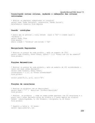 Apostila Microsoft SQL Server 7.0
Consultando outras colunas, mudando o cabeçalho das colunas
retornadas

* Mostrar as empresas cadastradas no contatos?
select nome 'Nome Fantasia', razaosocial 'Razão Social',
DataCadastro Cadastro from empresa



Usando   condições

* Quais são as pessoas , cujo, estado igual a 'Go' e cidade igual a
'Goiânia' ?
select Nome, Fone
from pessoa
where cidade = 'Goiânia' and estado = 'Go'



Manipulando Expressões

* Mostrar os preços de cada produto , após um aumento de 10%?
select nome Produto, Preco Preço, (preco * 1.1) "Preço com 10% de aumento"
from produto



Funções Matemáticas

* Mostrar os preços de cada produto , após um aumento de 10% arredondando o
valor com duas casas decimais?
select nome Produto, Preco Preço,
round((preco * 1.1), 2) "Preço arredondado"
from produto

select power(4,2), pi(), ascii('A')



Funções de caracteres

* Mostrar os produtos com as descrições?
select Nome + '-' + descricao 'Produto/Descrição'
from produto

* Mostrar os produtos , onde os nomes podem aparecer com 20 caracteres e o
preço com 6 casas decimais antes da vírgula e 2 casas depois da vírgula?
Select substring(Nome, 1, 20) Produto , str(preco, 6, 2) Preço
from produto


* Repetir a letra a 10 vezes.
select replicate('a', 10)
                                                                                226
 