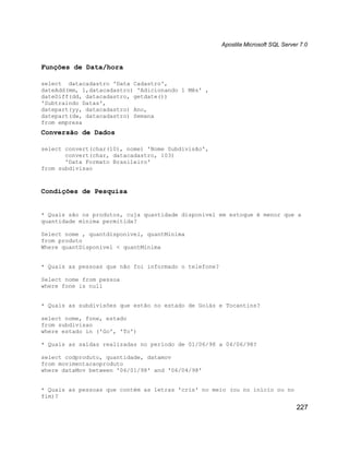 Apostila Microsoft SQL Server 7.0


Funções de Data/hora

select datacadastro 'Data Cadastro',
dateAdd(mm, 1,datacadastro) 'Adicionando 1 Mês' ,
dateDiff(dd, datacadastro, getdate())
'Subtraindo Datas',
datepart(yy, datacadastro) Ano,
datepart(dw, datacadastro) Semana
from empresa
Conversão de Dados

select convert(char(10), nome) 'Nome Subdivisão',
       convert(char, datacadastro, 103)
       'Data Formato Brasileiro'
from subdivisao



Condições de Pesquisa


* Quais são os produtos, cuja quantidade disponível em estoque é menor que a
quantidade mínima permitida?

Select nome , quantdisponivel, quantMinima
from produto
Where quantDisponivel < quantMinima


* Quais as pessoas que não foi informado o telefone?

Select nome from pessoa
where fone is null


* Quais as subdivisões que estão no estado de Goiás e Tocantins?

select nome, fone, estado
from subdivisao
where estado in ('Go', 'To')

* Quais as saídas realizadas no período de 01/06/98 a 04/06/98?

select codproduto, quantidade, datamov
from movimentacaoproduto
where dataMov between '06/01/98' and '06/04/98'


* Quais as pessoas que contém as letras 'cris' no meio (ou no início ou no
fim)?

                                                                                   227
 