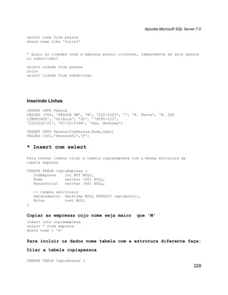Apostila Microsoft SQL Server 7.0

select nome from pessoa
where nome like '%cris%'


* Quais as cidades onde a empresa possuí clientes, idependente se seja pessoa
ou subdivisão?

select cidade from pessoa
union
select cidade from subdivisao




Inserindo Linhas

INSERT INTO Pessoa
VALUES (400, 'PESSOA UM', 'M', '222-2222', '', 'R. Teste', 'B. DOS
LIMOEIROS', 'Goiânia', 'GO', '74090-123',
'2222222-21', '07/22/1998', 'Obs. Nenhuma')

INSERT INTO Pessoa(CodPessoa,Nome,Sexo)
VALUES (401,'Pessoa401','F')


* Insert com select

Para testar iremos criar a tabela copiaempresa com a mesma estrutura da
tabela empresa

CREATE TABLE CopiaEmpresa (
   CodEmpresa    int NOT NULL,
   Nome          varchar (60) NULL,
   RazaoSocial   varchar (60) NULL,

    -- campos adicionais
    DataCadastro datetime NULL DEFAULT (getdate()),
    Notas         text NULL
)

Copiar as empresas cujo nome seja maior          que 'M'
insert into copiaempresa
select * from empresa
where nome > 'm'

Para incluir os dados numa tabela com a estrutura diferente faça:
Criar a tabela copiapessoa

CREATE TABLE CopiaPessoa (
                                                                                  228
 
