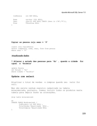 Apostila Microsoft SQL Server 7.0

    CodPessoa   int NOT NULL,

    Nome        varchar (50) NULL,
    Sexo        char(1) NOT NULL CHECK (Sexo in ('M','F')),
    Fone        TTelefone NULL
)




Copiar as pessoa cujo sexo = 'F'

insert into CopiaPessoa
select codpessoa, nome, sexo, fone from pessoa
where sexo = 'F'


Atualizando dados

* Alterar o estado das pessoas para 'Go' , quando a cidade                    for
igual a 'Goiânia'

update Pessoa
set Estado = 'Go'
where Cidade = 'Goiânia'


Update com select

Atualizar o total de vendas        e compras quando seu         valor for
null.
Mas não existe nenhum registro cadastrado na tabela
movacumulado, portanto, iremos incluir todos os produtos nesta
tabela para depois fazer as alterações.

drop table movacumulado

go
CREATE TABLE MovAcumulado (
        CodProduto int NOT NULL ,
        TotalVendas TQuantidade NULL ,
        TotalCompras TQuantidade NULL
)

                                                                                 229
 