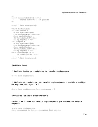 Apostila Microsoft SQL Server 7.0

go
insert movacumulado(codproduto)
         select codproduto from produto
go

select * from movacumulado

UPDATE MovAcumulado
SET TotalVendas =
 (select sum(Quantidade)
  from MovimentacaoProduto mp
  where mp.CodProduto =
   MovAcumulado.CodProduto
  and mp.TipoMov = 'S'),
TotalCompras =
 (select sum(Quantidade)
  from MovimentacaoProduto mp
  where mp.CodProduto =
   MovAcumulado.CodProduto
  and mp.TipoMov = 'E')
where TotalVendas is null
      or TotalCompras is null

select * from movacumulado



Excluindo dados

* Excluir todos os registros da tabela copiapessoa

delete from copiapessoa



* Excluir os registros da tabela copiaempresa , quando o código
da empresa for igual a 3

delete from copiaempresa where codempresa = 3



Exclusão usando subconsulta

Excluir as linhas da tabela copiaempresa que existe na tabela
empresa

Delete from copiaempresa
where codempresa in (select codempresa from empresa)

                                                                                   230
 