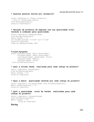 Apostila Microsoft SQL Server 7.0
* Quantas pessoas existe por categoria?

select CodCategoria 'Código Categoria',
  Count(*) 'Quantidade Pessoa'
from RelPessoaCategoria
group by CodCategoria



* Relação de produtos da empresa com sua quantidade total
vendida e ordenado pela quantidade.
select CodProduto, SUM(Quantidade)
from MovimentacaoProduto
where TipoMov = 'S'
and DataMov between '7/6/98' and '7/7/98'
group by CodProduto
order by SUM(Quantidade) DESC




Funções Agregadas
select max(quantidade) 'Maior Quantidade',
       min(quantidade) 'Menor Quantidade',
       count(quantidade) 'Quantidade Total',
       avg(quantidade) 'Média',
       sum(quantidade) 'Total'
 from movimentacaoProduto

* Qual a última venda      realizada para cada código do produto?
Select codproduto, max(datamov)
from movimentacaoproduto
where tipomov = 'S'
Group by codproduto



* Qual a menor      quantidade vendida por cada código do produto?
Select codproduto, min(quantidade) from movimentacaoproduto
Where tipomovimentacao = 'S'
Group by codproduto

* Qual a quantidade      total de vendas       realizadas para cada
código do produto?
Select codproduto, sum(quantidade)
from movimentacaoproduto
Where tipomov = 'S'
        Group by codproduto

Having

                                                                                232
 