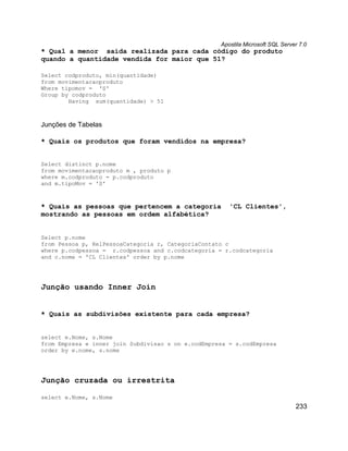 Apostila Microsoft SQL Server 7.0
* Qual a menor saída realizada para cada código do produto
quando a quantidade vendida for maior que 51?

Select codproduto, min(quantidade)
from movimentacaoproduto
Where tipomov = 'S'
Group by codproduto
        Having sum(quantidade) > 51



Junções de Tabelas

* Quais os produtos que foram vendidos na empresa?


Select distinct p.nome
from movimentacaoproduto m , produto p
where m.codproduto = p.codproduto
and m.tipoMov = 'S'



* Quais as pessoas que pertencem a categoria           'CL Clientes',
mostrando as pessoas em ordem alfabética?


Select p.nome
from Pessoa p, RelPessoaCategoria r, CategoriaContato c
where p.codpessoa = r.codpessoa and c.codcategoria = r.codcategoria
and c.nome = 'CL Clientes' order by p.nome




Junção usando Inner Join


* Quais as subdivisões existente para cada empresa?


select e.Nome, s.Nome
from Empresa e inner join Subdivisao s on e.codEmpresa = s.codEmpresa
order by e.nome, s.nome




Junção cruzada ou irrestrita

select e.Nome, s.Nome
                                                                                233
 
