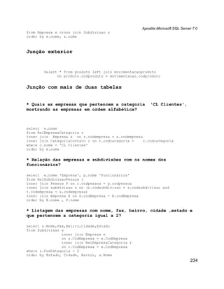 Apostila Microsoft SQL Server 7.0
from Empresa e cross join Subdivisao s
order by e.nome, s.nome



Junção exterior


        Select * from produto left join movimentacaoproduto
              On produto.codproduto = movimentacao.codproduto


Junção com mais de duas tabelas


* Quais as empresas que pertencem a categoria           'CL Clientes',
mostrando as empresas em ordem alfabética?



select e.nome
from RelEmpresaCategoria r
inner join Empresa e on r.codempresa = e.codempresa
inner join CategoriaContato c on r.codcategoria =   c.codcategoria
where c.nome = 'CL Clientes'
order by e.nome

* Relação das empresas e subdivisões com os nomes dos
funcionários?

select e.nome 'Empresa', p.nome 'Funcionários'
from RelSubdivisaoPessoa r
inner join Pessoa P on r.codpessoa = p.codpessoa
inner join subdivisao s on (r.codsubdivisao = s.codsubdivisao and
r.codempresa = s.codempresa)
inner join Empresa E on S.codEmpresa = E.codEmpresa
order by E.nome , P.nome

* Listagem das empresas com nome, fax, bairro, cidade ,estado e
que pertencem a categoria igual a 2?

select s.Nome,Fax,Bairro,Cidade,Estado
from Subdivisao s
                inner join Empresa e
                on s.CodEmpresa = e.CodEmpresa
                inner join RelEmpresaCategoria r
                on r.CodEmpresa = e.CodEmpresa
where r.CodCategoria = 2
order by Estado, Cidade, Bairro, s.Nome
                                                                                234
 