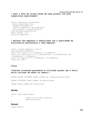 Apostila Microsoft SQL Server 7.0
* Qual a data da última venda de cada produto com suas
respectivas quantidades?


select codproduto, max(datamov),
 (select quantidade from
  movimentacaoproduto p
  where p.codproduto = mp.codproduto
  and p.datamov = max(mp.datamov))
from movimentacaoproduto mp
where tipomov = 'S'
group by codproduto



* Relação das empresas e subdivisões com a quantidade de
funcionários pertencente a cada empresa?


select e.nome 'Empresa', count(*)
from RelSubdivisaoPessoa r
inner join Pessoa P on r.codpessoa = p.codpessoa
inner join subdivisao s on (r.codsubdivisao = s.codsubdivisao and
r.codempresa = s.codempresa)
inner join Empresa E on S.codEmpresa = E.codEmpresa
group by e.nome



Índices

(Índices clustered geralmente é utilizado quando não é feito
muita inclusão de dados na tabela.)

CREATE UNIQUE CLUSTERED INDEX indNome ON   CategoriaContato(nome)

CREATE CLUSTERED INDEX indNome ON Empresa(nome)

CREATE INDEX indNome ON Pessoa(nome)



Identity

Create table Departamento
(
                Codigo int not null identity,
                Nome varchar(60)
)

Default
create default

                                                                                 236
 