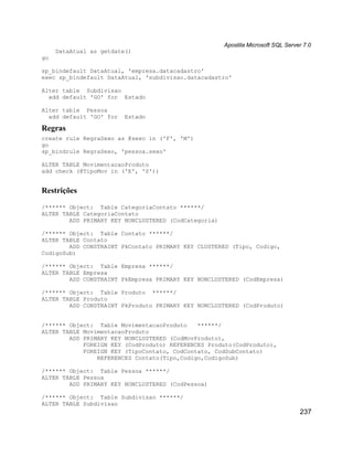 Apostila Microsoft SQL Server 7.0
     DataAtual as getdate()
go

sp_bindefault DataAtual, 'empresa.datacadastro'
exec sp_bindefault DataAtual, 'subdivisao.datacadastro'

Alter table Subdivisao
  add default 'GO' for Estado

Alter table Pessoa
  add default 'GO' for   Estado

Regras
create rule RegraSexo as @sexo in ('F', 'M')
go
sp_bindrule RegraSexo, 'pessoa.sexo'

ALTER TABLE MovimentacaoProduto
add check (@TipoMov in ('E', 'S'))


Restrições
/****** Object: Table CategoriaContato ******/
ALTER TABLE CategoriaContato
        ADD PRIMARY KEY NONCLUSTERED (CodCategoria)

/****** Object: Table Contato ******/
ALTER TABLE Contato
        ADD CONSTRAINT PkContato PRIMARY KEY CLUSTERED (Tipo, Codigo,
CodigoSub)

/****** Object: Table Empresa ******/
ALTER TABLE Empresa
        ADD CONSTRAINT PkEmpresa PRIMARY KEY NONCLUSTERED (CodEmpresa)

/****** Object: Table Produto ******/
ALTER TABLE Produto
        ADD CONSTRAINT PkProduto PRIMARY KEY NONCLUSTERED (CodProduto)


/****** Object: Table MovimentacaoProduto    ******/
ALTER TABLE MovimentacaoProduto
        ADD PRIMARY KEY NONCLUSTERED (CodMovProduto),
            FOREIGN KEY (CodProduto) REFERENCES Produto(CodProduto),
            FOREIGN KEY (TipoContato, CodContato, CodSubContato)
                REFERENCES Contato(Tipo,Codigo,CodigoSub)

/****** Object: Table Pessoa ******/
ALTER TABLE Pessoa
        ADD PRIMARY KEY NONCLUSTERED (CodPessoa)

/****** Object: Table Subdivisao ******/
ALTER TABLE Subdivisao
                                                                                  237
 