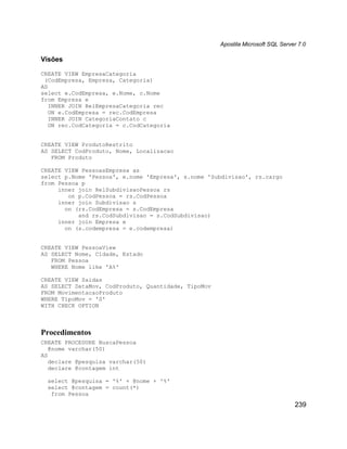 Apostila Microsoft SQL Server 7.0

Visões

CREATE VIEW EmpresaCategoria
 (CodEmpresa, Empresa, Categoria)
AS
select e.CodEmpresa, e.Nome, c.Nome
from Empresa e
   INNER JOIN RelEmpresaCategoria rec
   ON e.CodEmpresa = rec.CodEmpresa
   INNER JOIN CategoriaContato c
   ON rec.CodCategoria = c.CodCategoria


CREATE VIEW ProdutoRestrito
AS SELECT CodProduto, Nome, Localizacao
   FROM Produto

CREATE VIEW PessoasEmpresa as
select p.Nome 'Pessoa', e.nome 'Empresa', s.nome 'Subdivisao', rs.cargo
from Pessoa p
     inner join RelSubdivisaoPessoa rs
        on p.CodPessoa = rs.CodPessoa
     inner join Subdivisao s
       on (rs.CodEmpresa = s.CodEmpresa
           and rs.CodSubdivisao = s.CodSubdivisao)
     inner join Empresa e
       on (s.codempresa = e.codempresa)


CREATE VIEW PessoaView
AS SELECT Nome, Cidade, Estado
   FROM Pessoa
   WHERE Nome like 'A%'

CREATE VIEW Saidas
AS SELECT DataMov, CodProduto, Quantidade, TipoMov
FROM MovimentacaoProduto
WHERE TipoMov = 'S'
WITH CHECK OPTION



Procedimentos
CREATE PROCEDURE BuscaPessoa
   @nome varchar(50)
AS
   declare @pesquisa varchar(50)
   declare @contagem int

  select @pesquisa = '%' + @nome + '%'
  select @contagem = count(*)
   from Pessoa
                                                                                 239
 
