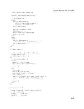 Apostila Microsoft SQL Server 7.0
     where Nome like @pesquisa

  declare @mensagem varchar(100)

  IF @contagem != 0
  begin
    select @mensagem =
      convert(varchar,@contagem) +
      ' pessoas encontradas'
    print @mensagem

    select CodPessoa, Nome
    from Pessoa
    where Nome LIKE @pesquisa
    order by Nome
  end
  ELSE
  begin
    select @mensagem =
       'Não foi encontrado "'+@nome+'"'
    print @mensagem
  end
GO

/**************/

create procedure BuscaPessoaCategoria
   @nome varchar(50),
   @codCategoria int = 0
AS
   if @codCategoria = 0
   begin
    select * from Pessoa
    where Nome like '%'+@nome+'%'

   return 1
  end
  else begin
   select * from Pessoa
   where Nome like '%'+@nome+'%'
   and CodPessoa in
   (select CodPessoa from RelPessoaCategoria
    where CodCategoria = @codCategoria)

   return 2
  end
GO

/**************/

create procedure ConsultaVendasProduto
 @codProduto int,
 @dataIni    datetime,
 @dataFim    datetime

                                                                           240
 