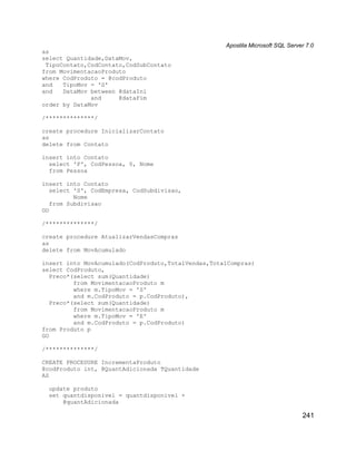 Apostila Microsoft SQL Server 7.0
as
select Quantidade,DataMov,
 TipoContato,CodContato,CodSubContato
from MovimentacaoProduto
where CodProduto = @codProduto
and   TipoMov = 'S'
and   DataMov between @dataIni
              and     @dataFim
order by DataMov

/**************/

create procedure InicializarContato
as
delete from Contato

insert into Contato
  select 'P', CodPessoa, 0, Nome
  from Pessoa

insert into Contato
   select 'S', CodEmpresa, CodSubdivisao,
          Nome
   from Subdivisao
GO

/**************/

create procedure AtualizarVendasCompras
as
delete from MovAcumulado

insert into MovAcumulado(CodProduto,TotalVendas,TotalCompras)
select CodProduto,
   Preco*(select sum(Quantidade)
          from MovimentacaoProduto m
          where m.TipoMov = 'S'
          and m.CodProduto = p.CodProduto),
   Preco*(select sum(Quantidade)
          from MovimentacaoProduto m
          where m.TipoMov = 'E'
          and m.CodProduto = p.CodProduto)
from Produto p
GO

/**************/

CREATE PROCEDURE IncrementaProduto
@codProduto int, @QuantAdicionada TQuantidade
AS

  update produto
  set quantdisponivel = quantdisponivel +
      @quantAdicionada

                                                                                241
 
