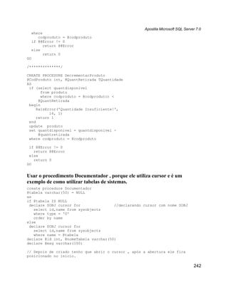 Apostila Microsoft SQL Server 7.0
  where
     codproduto = @codproduto
  if @@Error != 0
        return @@Error
  else
        return 0
GO

/**************/

CREATE PROCEDURE DecrementarProduto
@CodProduto int, @QuantRetirada TQuantidade
AS
 if (select quantdisponivel
       from produto
       where codproduto = @codproduto) <
      @QuantRetirada
 begin
     RaisError('Quantidade Insuficiente!',
           16, 1)
     return 1
 end
 update produto
 set quantdisponivel = quantdisponivel -
      @quantretirada
 where codproduto = @codproduto

 if @@Error != 0
   return @@Error
 else
   return 0
GO


Usar o procedimento Documentador , porque ele utiliza cursor e é um
exemplo de como utilizar tabelas de sistemas.
create procedure Documentador
@tabela varchar(50) = NULL
as
if @tabela IS NULL
 declare SOBJ cursor for               //declarando cursor com nome SOBJ
   select id,name from sysobjects
   where type = 'U'
   order by name
else
 declare SOBJ cursor for
   select id,name from sysobjects
   where name = @tabela
declare @id int, @nomeTabela varchar(50)
declare @msg varchar(100)

// Depois de criado tenho que abrir o cursor , após a abertura ele fica
posicionado no início.

                                                                                242
 