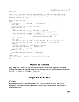 Apostila Microsoft SQL Server 7.0
open SOBJ

fetch next from SOBJ into @id, @nomeTabela // busca o próximo registro e
guarda esses valores nas variáveis id, nometabela, para percorrer a tabela
tem que colocar num laço.

while @@fetch_status != -1
begin
  select @msg = '***** Tabela: ' + @nomeTabela
  print @msg
  select sc.colid Num, sc.name Coluna,
  convert(varchar(20),
   case
      when st.name in ("char", "varchar", "binary")
           then st.name + "(" + convert(varchar,sc.length)+")"
      when st.name in ("numeric", "decimal")
           then st.name + "(" + convert(varchar,sc.prec) + "," +
                               convert(varchar,sc.scale) + ")"
      else st.name
   end) Tipo,
   case when sc.status & 0x08 = 0 then "NOT NULL " else "NULL " end +
   case when sc.status & 0x80 != 0 then "IDENTITY" else null end
    Opções,
   sc.length 'Tam.bytes', sc.cdefault, sc.domain
   from syscolumns sc LEFT JOIN systypes st
   ON sc.usertype = st.usertype
  where sc.id = @id

   fetch next from SOBJ into @id, @nomeTabela
end
close SOBJ
deallocate SOBJ // destroi o cursor do banco de dados
GO




                            Modelo de exemplo
Aqui você tem a descrição de uma solução de banco de dados para uma empresa
fictícia. Com base na realidade da empresa, deduzem-se os requisitos de sistema. Faz-
se então o modelo de dados para o sistema.



                           Requisitos do Sistema
Contatos
Uma empresa precisa manter os dados dos seus "contatos", ou seja, das várias
pessoas e empresas que se relacionam com ela, sejam eles clientes, fornecedores,
distribuidores etc.


                                                                                     243
 