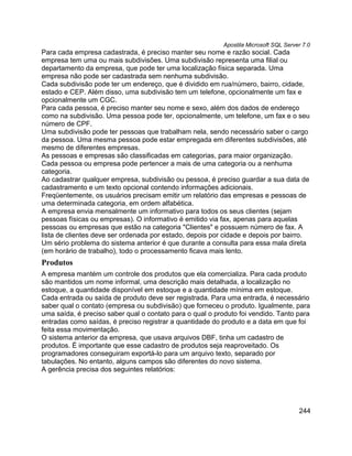Apostila Microsoft SQL Server 7.0
Para cada empresa cadastrada, é preciso manter seu nome e razão social. Cada
empresa tem uma ou mais subdivisões. Uma subdivisão representa uma filial ou
departamento da empresa, que pode ter uma localização física separada. Uma
empresa não pode ser cadastrada sem nenhuma subdivisão.
Cada subdivisão pode ter um endereço, que é dividido em rua/número, bairro, cidade,
estado e CEP. Além disso, uma subdivisão tem um telefone, opcionalmente um fax e
opcionalmente um CGC.
Para cada pessoa, é preciso manter seu nome e sexo, além dos dados de endereço
como na subdivisão. Uma pessoa pode ter, opcionalmente, um telefone, um fax e o seu
número de CPF.
Uma subdivisão pode ter pessoas que trabalham nela, sendo necessário saber o cargo
da pessoa. Uma mesma pessoa pode estar empregada em diferentes subdivisões, até
mesmo de diferentes empresas.
As pessoas e empresas são classificadas em categorias, para maior organização.
Cada pessoa ou empresa pode pertencer a mais de uma categoria ou a nenhuma
categoria.
Ao cadastrar qualquer empresa, subdivisão ou pessoa, é preciso guardar a sua data de
cadastramento e um texto opcional contendo informações adicionais.
Freqüentemente, os usuários precisam emitir um relatório das empresas e pessoas de
uma determinada categoria, em ordem alfabética.
A empresa envia mensalmente um informativo para todos os seus clientes (sejam
pessoas físicas ou empresas). O informativo é emitido via fax, apenas para aquelas
pessoas ou empresas que estão na categoria "Clientes" e possuem número de fax. A
lista de clientes deve ser ordenada por estado, depois por cidade e depois por bairro.
Um sério problema do sistema anterior é que durante a consulta para essa mala direta
(em horário de trabalho), todo o processamento ficava mais lento.
Produtos
A empresa mantém um controle dos produtos que ela comercializa. Para cada produto
são mantidos um nome informal, uma descrição mais detalhada, a localização no
estoque, a quantidade disponível em estoque e a quantidade mínima em estoque.
Cada entrada ou saída de produto deve ser registrada. Para uma entrada, é necessário
saber qual o contato (empresa ou subdivisão) que forneceu o produto. Igualmente, para
uma saída, é preciso saber qual o contato para o qual o produto foi vendido. Tanto para
entradas como saídas, é preciso registrar a quantidade do produto e a data em que foi
feita essa movimentação.
O sistema anterior da empresa, que usava arquivos DBF, tinha um cadastro de
produtos. É importante que esse cadastro de produtos seja reaproveitado. Os
programadores conseguiram exportá-lo para um arquivo texto, separado por
tabulações. No entanto, alguns campos são diferentes do novo sistema.
A gerência precisa dos seguintes relatórios:




                                                                                      244
 