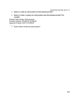 Apostila Microsoft SQL Server 7.0
   •   Quais as vendas de cada produto em determinado período?

   •   Quais as vendas e compras de cada produto num determinado período? Por
       exemplo:
Produto Total vendas Total compras
Primeiro Produto 120.050,30 30.456,00
Segundo Produto 3.457,10 2.000,87
... ... ...
     • Qual a última venda de cada produto?




                                                                                     245
 