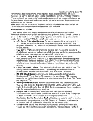 Apostila Microsoft SQL Server 7.0
Ferramentas de gerenciamento, mas algumas delas, especificamente o Service
Manager e o Server Network Utility só são instaladas no servidor. Onde se vir escrito
"Ferramentas de gerenciamento" nesta seção, subentende-se que se está citando as
ferramentas de cliente (que nada mais são do que as ferramentas de gerenciamento
instaladas em um cliente).
Nota: Qualquer das ferramentas de gerenciamento só podem ser utilizadas por um
usuário que tenha as permissões necessárias para tal tarefa.
Ferramentas de cliente
O SQL Server inclui uma porção de ferramentas de administração para serem
instaladas no cliente, que podem ser usadas para gerenciar o SQL Server. Durante o
processo de instalação, você pode instalar quantas ferramentas de gerenciamento
você achar necessário. O SQL Server oferece estas opções:
    • SQL Server Enterprise Manager: Se você quer administrar remotamente o
       SQL Server, então a instalação do Enterprise Manager é necessária. Este
       programa permite ao DBA executar virtualmente qualquer tarefa administrativa
       no SQL Server.
    • SQL Server Profiler: Esta ferramenta é usada para monitorar e registrar a
       atividade dos bancos de dados entre o SQL Server e os clientes. Apenas instale
       esta ferramenta nas máquinas que executarão esta tarefa.
    • SQL Server Query Analyzer: Esta ferramenta é utilizada para enviar
       manualmente comandos Transact-SQL e procedimentos armazenados para o
       mecanismo de banco de dados do SQL Server. Você provavelmente instalará
       esta ferramenta na maioria, talvez em todas as máquinas de gerenciamento
       remoto.
    • Client Diagnostic Utilities: Esta ferramenta é utilizada para verificar qual DB-
       Library está instalad em um cliente, e para configurar as ferramentas de
       gerenciamento para se comunicar com o SQL Server em uma rede.
    • MS DTC Client Support: A ferramenta de Coordenação de Transações
       Distribuídas (DTC) da Microsoft fornece suporte aos clientes DTC. Apenas
       necessita ser instalada em clientes que executem uma aplicação do SQL Server
       que exigam o DTC.
    • Development files: Esses arquivos são necessários para desenvolvedores
       OLE-DB para a criação de programas utilizando ODBC, DB-Library, ODS, SQL-
       DMO, Embedded SQL for C, e MS DTC. Geralmente, apenas desenvolvedores
       SQL Server precisarão desses arquivos.
    • Sample files: Estes arquivos são arquivos de exemplo feitos para os
       desenvolvedores analisarem e aprenderem com eles. Assim como os arquivos
       de desnvolvimento, apenas desenvolvedores precisarão deles.
    • Replication Conflict Resolution Tool: Utilizada para ajudar a resolver conflitos
       de replicação entre dois servidores SQL Server. Você apenas precisa desta
       ferramenta se você implementar replicação em seus servidores.
    • Livros online: Esta é uma documentação completa e comprensiva do SQL
       Server, e é interessante instalá-la em todo cliente. Ocupa cerca de 15 MB de
                                                                                       25
 
