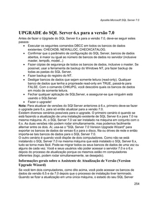 Apostila Microsoft SQL Server 7.0




UPGRADE do SQL Server 6.x para a versão 7.0
Antes de fazer o Upgrade do SQL Server 6.x para a versão 7.0, deve-se seguir estes
passos:
    • Executar os seguintes comandos DBCC em todos os bancos de dados
       existentes: CHECKDB, NEWALLOC, CHECKCATALOG.
    • Confirmar que o parâmetro de configuração do SQL Server, bancos de dados
       abertos, é maior ou igual ao número de bancos de dados no servidor (inclusive
       master, tempdb, model...)
    • Fazer cópias de segurança de todos os bancos de dados, inclusive o master. Se
       possível, usar a ferramenta de backup do Windows NT, pra fazer backup de
       todas as pastas do SQL Server.
    • Fazer backup do registro do NT.
    • Desligar bancos de dados que sejam somente leitura (read-only). Qualquer
       banco de dados que tenha a proprieade read-only em TRUE, passá-la para
       FALSE. Com o comando CHKUPG, você descobre quais os bancos de dados
       em modo de somente leitura.
    • Fechar qualquer aplicação de SQLServer, e assegurar-se que ninguém está
       usando o SQLServer
    • Fazer o upgrade!
Nota: Para atualizar de versões do SQl Server anteriores à 6.x, primeiro deve-se fazer
o upgrade para 6.x, para só então atualizar para a versão 7.0.
Existem diversos cenários possíveis para o upgrade. O primeiro cenário é quando se
está fazendo a atualização de uma instalação existente de SQL Server 6.x para 7.0 na
mesma máquina. Aí, o SQL Server 7.0 vai ser instalado na máquina em conjunto com o
6.x. As duas versões não podem rodar simultanamente, mas podemos facilmente
alternar entre os dois. Aí, usa-se o "SQL Server 7.0 Version Upgrade Wizard" para
exportar os bancos de dados da versao 6.x para o disco, fita ou drives de rede e então
importa-se tais bancos de dados para o SQL Server 7.0.
O outro cenário é quando você dispõe de dois computadores. Como não se está
instalando o SQL Server 7.0 na mesma máquina que está instalado o SQL Server 6.x,
tudo se torna mais fácil. Pode-se migrar todos os seus bancos de dados de uma vez ou
alguns de cada vez. Você e seus usuários vão poder acessar o servidor 7.0 e o 6.x
depois do processo de atualização porque os mesmos estão rm computadores
diferentes (logo, podem rodar simultaneamente, se desejado).
Informações gerais sobre o Assistente de Atualização de Versão (Version
Upgrade Wizard)
Se você tem dois computadores, como dito acima, você pode acessar os bancos de
dados da versão 6.5 e da 7.0 depois que o processo de instalação tiver terminado.
Quando se fizer a atualização em uma única máquina, o estado do seu SQL Server

                                                                                      254
 