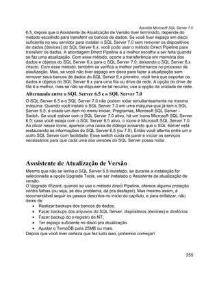 Apostila Microsoft SQL Server 7.0
6.5, depois que o Assistente de Atualização de Versão tiver terminado, depende do
método escolhido para transferir os bancos de dados. Se você tiver espaço em disco
suficiente no seu servidor para instalar o SQL Server 7.0 sem remover os dispositivos
de dados (devices) do SQL Server 6.x, você pode usar o método Direct Pipeline para
transferir os dados. A abordagem Direct Pipeline é a melhor escolha a ser feita quando
se faz uma atualização. Com esse método, ocorre a transferência em memória dos
dados e objetos do SQL Server 6.x para o SQL Server 7.0, deixando o SQL Server 6.x
intacto. Com esse método, também se verifica a melhor performance no processo de
ataulização. Mas, se você não tiver espaço em disco para fazer a atualização sem
remover seus bancos de dados do SQL Server 6.x primeiro, você terá que exportar os
dados e objetos do SQL Server 6.x para uma fita ou drive de rede. A opção do drive de
fita é a melhor, mas se não se dispuser de tal recurso, use a opção da unidade de rede.
Alternando entre o SQL Server 6.5 e o SQL Server 7.0
O SQL Server 6.5 e o SQL Server 7.0 não podem rodar simultanteamente na mesma
máquina. Quando você instala o SQL Server 7.0 em uma máquina que já tem o SQL
Server 6.5, é criado um item no menu Iniciar, Programas, Microsoft SQL Server -
Switch. Se você estiver com o SQL Server 7.0 ativo, há um ícone Microsoft SQL Server
6.5; caso você esteja com o SQL Server 6.5 ativo, o ícone é Microsoft SQL Server 7.0.
Ao clicar nesse ícone, aparece uma caixa de diálogo avisando que o SQL Server está
restaurando as informações do SQL Server 6.5 (ou 7.0). Então você alterna entre um e
outro SQL Server com facilidade. Esse switch cuida de parar e iniciar os serviços
necessários para que cada uma das versões do SQL Server possa rodar.




Asssistente de Atualização de Versão
Mesmo que não se tenha o SQL Server 6.5 instalado, se durante a instalação for
selecionada a opção Upgrade Tools, vai ser instalado o Assistente de atualização de
versão.
O Upgrade Wizard, quando se usa o método direct Pipeline, oferece alguma proteção
contra falhas (ou seja, se deu problema, dá pra desfazer). Mas mesmo assim, é
recomendável seguir os passos descritos no início do capítulo, e para enfatizar, não
deixe de:
   • Realizar backups dos bancos de dados;
   • Fazer backups dos arquivos do SQL Server, dispositivos (devices) e diretórios;
   • Fazer backup do o registro do NT;
   • Ter espaço suficiente no disco pra atualização.
   • Ajustar o TempDB para 25MB ou mais.
Depois que você tiver certeza que fez tudo isso, podemos começar!



                                                                                      255
 