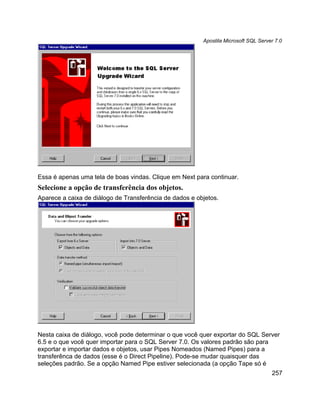 Apostila Microsoft SQL Server 7.0




Essa é apenas uma tela de boas vindas. Clique em Next para continuar.
Selecione a opção de transferência dos objetos.
Aparece a caixa de diálogo de Transferência de dados e objetos.




Nesta caixa de diálogo, você pode determinar o que você quer exportar do SQL Server
6.5 e o que você quer importar para o SQL Server 7.0. Os valores padrão são para
exportar e importar dados e objetos, usar Pipes Nomeados (Named Pipes) para a
transferênca de dados (esse é o Direct Pipeline). Pode-se mudar quaisquer das
seleções padrão. Se a opção Named Pipe estiver selecionada (a opção Tape só é
                                                                                     257
 