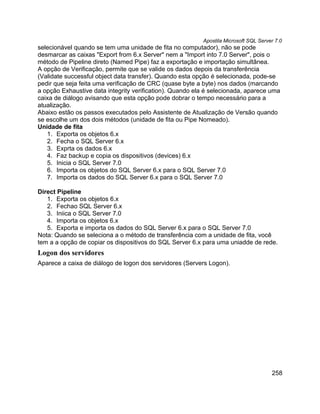 Apostila Microsoft SQL Server 7.0
selecionável quando se tem uma unidade de fita no computador), não se pode
desmarcar as caixas "Export from 6.x Server" nem a "Import into 7.0 Server", pois o
método de Pipeline direto (Named Pipe) faz a exportação e importação simultânea.
A opção de Verificação, permite que se valide os dados depois da transferência
(Validate successful object data transfer). Quando esta opção é selecionada, pode-se
pedir que seja feita uma verificação de CRC (quase byte a byte) nos dados (marcando
a opção Exhaustive data integrity verification). Quando ela é selecionada, aparece uma
caixa de diálogo avisando que esta opção pode dobrar o tempo necessário para a
atualização.
Abaixo estão os passos executados pelo Assistente de Atualização de Versão quando
se escolhe um dos dois métodos (unidade de fita ou Pipe Nomeado).
Unidade de fita
   1. Exporta os objetos 6.x
   2. Fecha o SQL Server 6.x
   3. Exprta os dados 6.x
   4. Faz backup e copia os dispositivos (devices) 6.x
   5. Inicia o SQL Server 7.0
   6. Importa os objetos do SQL Server 6.x para o SQL Server 7.0
   7. Importa os dados do SQL Server 6.x para o SQL Server 7.0

Direct Pipeline
   1. Exporta os objetos 6.x
   2. Fechao SQL Server 6.x
   3. Iniica o SQL Server 7.0
   4. Importa os objetos 6.x
   5. Exporta e importa os dados do SQL Server 6.x para o SQL Server 7.0
Nota: Quando se seleciona a o método de transferência com a unidade de fita, você
tem a a opção de copiar os dispositivos do SQL Server 6.x para uma uniadde de rede.
Logon dos servidores
Aparece a caixa de diálogo de logon dos servidores (Servers Logon).




                                                                                      258
 