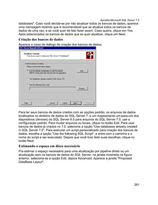 Apostila Microsoft SQL Server 7.0
databases". Caso você decida-se por não atualizar todos os bancos de dados, aparece
uma mensagem dizendo que é recomendável que se atualize todos os bancos de
dados de uma vez, e se você quer de fato fazer assim. Caso queira, clique em Yes.
Após selecionados os bancos de dados que se quer atualizar, clique em Next.
Criação dos bancos de dados
Aparece a caixa de diálogo de criação dos bancos de dados.




Para ter seus bancos de dados criados com as opções padrão, os arquivos de dados
localizados no diretório de dados do SQL Server 7, e um mapeamento um-para-um dos
dispositivos (devices) do SQL Server 6.5 para arquivos do SQL Server 7.0, use a
configuração padrão. Para mudar arquivos ou locais, clique no botão Edit. Para usar
bancos de dados já criados no 7.0, selecione a opção "Use databases already created
in SQL Server 7.0". Para executar um script personalizado para criação dos bancos de
dados, escolha a opção "Use the following SQL Script", e entre com o caminho e o
nome do script a ser executado. Depois que você tiver feito suas escolhas, clique no
botão Next.
Estimando o espaço em disco necessário
Pra estimar o espaço necessário para uma atualização por pipeline direto ou um
atualização sem os bancos de dados do SQL Server, na janela mostrada na figura
anterior, seleciona-se a opção Edit, depois Advanced. Aparece a janela "Proposed
DataBase Layout".




                                                                                     261
 