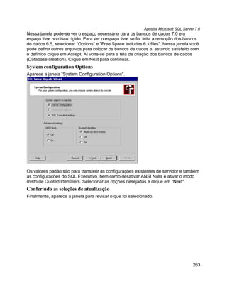 Apostila Microsoft SQL Server 7.0
Nessa janela pode-se ver o espaço necessário para os bancos de dados 7.0 e o
espaço livre no disco rígido. Para ver o espaço livre se for feita a remoção dos bancos
de dados 6.5, selecionar "Options" e "Free Space Includes 6.x files". Nessa janela você
pode definir outros arquivos para colocar os bancos de dados e, estando satisfeito com
o definido clique em Accept. Aí volta-se para a tela de criação dos bancos de dados
(Database creation). Clique em Next para continuar.
System configuration Options
Aparece a janela "System Configuration Options".




Os valores padão são para transferir as configurações existentes de servidor e também
as configurações do SQL Executivo, bem como desativar ANSI Nulls e ativar o modo
misto de Quoted Identifiers. Selecionar as opções desejadas e clique em "Next".
Conferindo as seleções de atualização
Finalmente, aparece a janela para revisar o que foi selecionado.




                                                                                       263
 