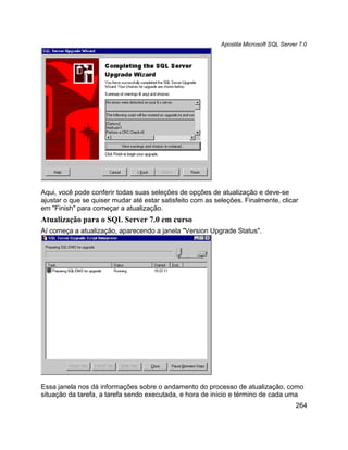Apostila Microsoft SQL Server 7.0




Aqui, você pode conferir todas suas seleções de opções de atualização e deve-se
ajustar o que se quiser mudar até estar satisfeito com as seleções. Finalmente, clicar
em "Finish" para começar a atualização.
Atualização para o SQL Server 7.0 em curso
Aí começa a atualização, aparecendo a janela "Version Upgrade Status".




Essa janela nos dá informações sobre o andamento do processo de atualização, como
situação da tarefa, a tarefa sendo executada, e hora de início e término de cada uma
                                                                                        264
 