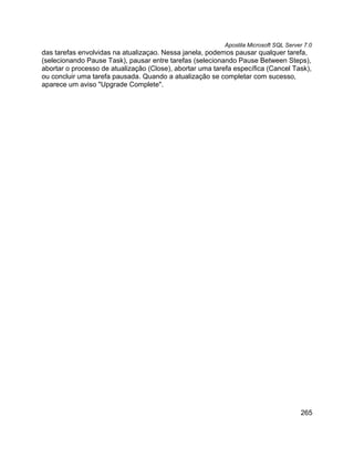 Apostila Microsoft SQL Server 7.0
das tarefas envolvidas na atualizaçao. Nessa janela, podemos pausar qualquer tarefa,
(selecionando Pause Task), pausar entre tarefas (selecionando Pause Between Steps),
abortar o processo de atualização (Close), abortar uma tarefa específica (Cancel Task),
ou concluir uma tarefa pausada. Quando a atualização se completar com sucesso,
aparece um aviso "Upgrade Complete".




                                                                                       265
 