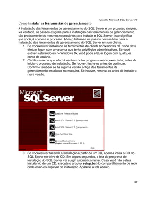 Apostila Microsoft SQL Server 7.0
Como instalar as ferramentas de gerenciamento
A instalação das ferramentas de gerenciamento do SQL Server é um processo simples,
Na verdade, os passos exigidos para a instalação das ferramentas de gerenciamento
são praticamente os mesmos necessários para instalar o SQL Server. Isso significa
que você já conhece o processo. Abaixo listam-se os passos necessários para a
instalação das ferramentas de gerenciamento do SQL Server em um cliente.
    1. Se você estiver instalando as ferramentas de cliente no Windows NT, você deve
       efetuar logon com uma conta que tenha privilégios administrativos. Se você
       estiver instalando-as no Windows 9x, você pode efetuar logon com qualquer
       conta de usuário.
    2. Certifique-se de que não há nenhum outro programa sendo executado, antes de
       iniciar o processo de instalação. Se houver, feche-os antes de continuar.
       Confirme também se há alguma versão antiga das ferramentas de
       gerenciamento instaladas na máquina. Se houver, remova-as antes de instalar a
       nova versão.




   3. Se você estiver fazendo a instalação a partir de um CD, apenas insira o CD do
      SQL Server no drive de CD. Em alguns segundos, a tela do programa de
      instalação do SQL Server vai surgir automaticamente. Caso você não esteja
      instalando de um CD, execute o arquivo setup.bat do compartilhamento de rede
      onde estão os arquivos de instalação. Aparece a tela abaixo.



                                                                                       27
 