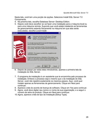 Apostila Microsoft SQL Server 7.0

Nesta tela, você tem uma porção de opções. Selecione Install SQL Server 7.0
Components.
4. Na próxima tela, escolha Database Server- Desktop Edition.
5. Depois você deve escolher se vai fazer uma instalação para a máquina local ou
   para uma máquina remota. Supondo que você esteja instalando as ferramentas
   de gerenciamento estando fisicamente na máquina em que elas serão
   executadas, escolha Local Install.




6. Depois de passar por estas telas introdutórias, aparece a primeira tela da
   instalação do SQL Server.

7. O programa de instalação é um assistente que te encaminha pelo processo de
    instalação. Embora o processo seja o mesmo que o da instalação do SQL
    Server, você não repetirá exatamente os mesmos passos. Aqui, você quer
    instalar apenas as ferramentas de gerenciamento. Clique em Next para
    continuar.
8. Aparece a tela do acordo de licença de software. Clique em Yes para continuar.
9. Agora, você deve digitar seu nome e o nome da sua organização, e a seguir o
    número de série do produto. Clique em Next para continuar.
10. Agora, aparece a tela de tipo da instalação [Setup Type].




                                                                                      28
 