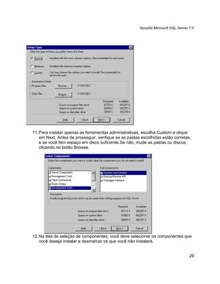 Apostila Microsoft SQL Server 7.0




11. Para instalar apenas as ferramentas administrativas, escolha Custom e clique
    em Next. Antes de prosseguir, verifique se as pastas escolhidas estão corretas,
    e se você tem espaço em disco suficiente.Se não, mude as pastas ou discos,
    clicando no botão Browse.




12. Na tela de seleção de componentes, você deve selecionar os componentes que
    você deseja instalar e desmarcar os que você não instalará.


                                                                                      29
 