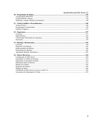 Apostila Microsoft SQL Server 7.0
10 - Integridade de Dados.................................................................................................................136
   A propriedade IDENTITY ...............................................................................................................................136
   Usando Defaults e Regras ................................................................................................................................138
   Definindo e usando restrições [constraints] .....................................................................................................140
11 - Visões,Gatilhos e Procedimentos...............................................................................................146
   Visões [Views] .................................................................................................................................................146
   Procedimentos Armazenados ...........................................................................................................................150
   Gatilhos [Triggers] ...........................................................................................................................................153
12 - Segurança....................................................................................................................................157
   Conceitos ..........................................................................................................................................................157
   Papéis [Roles]....................................................................................................................................................162
   Visualizando informações de segurança...........................................................................................................169
   Permissões ........................................................................................................................................................178
13 - Backup e Restauração................................................................................................................194
   Conceitos ..........................................................................................................................................................194
   Dispositivos de Backup ....................................................................................................................................195
   Implementando um backup ..............................................................................................................................196
   Restaurando um Backup ...................................................................................................................................201
   Agendando Backups Automáticos ...................................................................................................................205
14 - Outros Recursos.........................................................................................................................210
   Configuração do SQL Server ...........................................................................................................................210
   Entendendo as Tabelas de Sistema ...................................................................................................................212
   Importação e Exportação de Dados ..................................................................................................................214
   Publicando dados na Internet ............................................................................................................................215
   Modelo de exemplo ..........................................................................................................................................243
   Requisitos do Sistema........................................................................................................................................243
   Modelos de dados .............................................................................................................................................246
   UPGRADE do SQL Server 6.x para a versão 7.0.............................................................................................254
   Asssistente de Atualização de Versão...............................................................................................................255




                                                                                                                                                                       3
 
