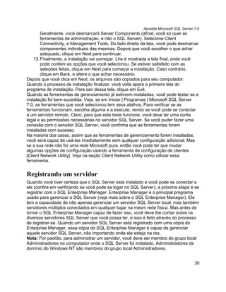 Apostila Microsoft SQL Server 7.0
        Geralmente, você desmarcará Server Components (afinal, você só quer as
        ferramentas de administração, e não o SQL Server). Selecione Client
        Connectivity, e Management Tools. Do lado direito da tela, você pode desmarcar
        componentes individuais das mesmas. Depois que você escolher o que achar
        adequado, clique em Next para continuar.
    13. Finalmente, a instalação vai começar. Lhe é mostrada a tela final, onde você
        pode conferir as opções que você selecionou. Se estiver satisfeito com as
        seleções feitas, clique em Next para começar a instalação. Caso contrário,
        clique em Back, e altere o que achar necessário.
Depois que você clica em Next, os arquivos são copiados para seu computador.
Quando o processo de instalação finalizar, você volta apara a primeira tela do
programa de instalação. Para sair dessa tela, clique em Exit.
Quando as ferramentas de gerenciamento já estivrem instaladas, você pode testar se a
instalação foi bem-sucedida. Veja, se em Iniciar | Programas | Microsoft SQL Server
7.0, as ferramentas que você selecionou tem seus atalhos. Para verificar se as
ferramentas funcionam, escolha alguma e a execute, vendo se você pode se conectar
a um servidor remoto. Claro, para que este teste funcione, você deve ter uma conta
legal e as permissões necessárias no servidor SQL Server. Se você puder fazer uma
conexão com o servidor SQL Server, você confirma que as ferramentas foram
instaladas com sucesso.
Na maioria dos casso, assim que as ferramentas de gerenciamento forem instaladas,
você será capaz de usá-las imediatamente sem qualquer configuração adicional. Mas
se a sua rede não for uma rede Microsoft pura, então você pode ter que mudar
algumas opções de configuração usando a ferramenta de configuração de clientes
[Client Network Utility]. Veja na seção Client Network Utility como utilizar essa
ferramenta.


Registrando um servidor
Quando você tiver certeza que o SQL Server está instalado e você pode se conectar a
ele (confira em verificando se você pode se logar no SQL Server), a próxima etapa é se
registrar com o SQL Enterprise Manager. Enterprise Manager é o principal programa
usado para gerenciar o SQL Server (veja mais sobre o SQL Enterprise Manager). Ele
tem a capacidade de não apenas gerenciar um servidor SQL Server local, mas também
servidores múltiplos conectados em qualquer lugar na mesm rede física. Mas antes de
tornar o SQL Enterprise Manager capaz de fazer isso, você deve lhe contar sobre os
diversos servidores SQL Server que você possa ter, e isso é feito através do processo
de registrar-se. Quando um servidor SQL Server está registrado com uma cópia do
Enterprise Manager, essa cópia do SQL Enterprise Manager é capaz de gerenciar
aquele servidor SQL Server, não importando onde ele esteja na ree.
Nota: Por padrão, para administrar um servidor, você deve ser membro do grupo local
Administradores no computador onde o SQL Server foi instalado. Administradores de
domínio do Windows NT são membros do grupo local Administradores.


                                                                                        30
 