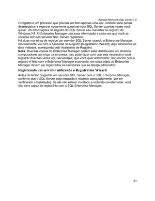 Apostila Microsoft SQL Server 7.0
O registro é um processo que precisa ser feito apenas uma vez, embora você possa
desresgistrar e registrar novamente queal servidor SQL Server quantas vezes você
quiser. As informações de registro do SQL Server são mantidas no registro do
Windows NT. O Enterprise Manager usa essa informação a cada vez que você se
conecta com um servidor SQL Server registrado.
Há duas maneiras de registar um servidor SQL Server usando o Enterprise Manager:
manualmente, ou com o Assitente de Registro [Registration Wizard]. Aqui olharemos os
dois métodos, começando pelo Assistente de Registro.
Nota: Diversas cópias do Enterprise Manager podem estar distribuídas em diversos
computadores ao longo da empresa. Isso pode fazer com que seja necessário você
registrar diversas vezes o(s) servidor(es) que você quer administrar. Isso ocorre pois o
registro é feito com o Enterprise Manager e portanto, em cada cópia do Enterprise
Manager devem ser registrados os servidores que se deseja administrar.
Registrando um servidor utilizando o Registration Wizard
Antes de tentar resgistrar um servidor SQL Server com o SQL Enterprise Manager,
confirme que o SQL Server está instalado e rodando adequadamente (ver em
verificando a instalação). Se ele não estiver instalado e rodando corretamente, você
não será capaz de registrá-lo com o SQL Enterprise Manager.




                                                                                         31
 