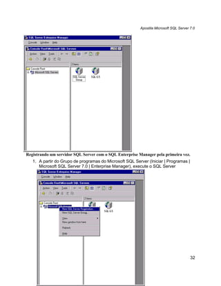 Apostila Microsoft SQL Server 7.0




Registrando um servidor SQL Server com o SQL Enterprise Manager pela primeira vez.
   1. A partir do Grupo de programas do Microsoft SQL Server (Iniciar | Programas |
      Microsoft SQL Server 7.0 | Enterprise Manager), execute o SQL Server




                                                                                       32
 