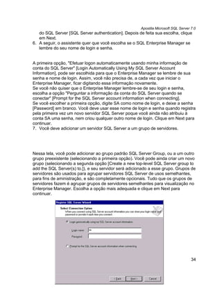 Apostila Microsoft SQL Server 7.0
   do SQL Server [SQL Server authentication]. Depois de feita sua escolha, clique
   em Next.
6. A seguir, o assistente quer que você escolha se o SQL Enterprise Manager se
   lembre do seu nome de login e senha.


A primeira opção, "Efetuar logon automaticamente usando minha informação de
conta do SQL Server" [Login Automatically Using My SQL Server Account
Information], pode ser escolhida para que o Enterprise Manager se lembre de sua
senha e nome de login. Assim, você não precisa de, a cada vez que iniciar o
Enterprise Manager, ficar digitando essa informação novamente.
Se você não quiser que o Enterprise Manager lembre-se de seu login e senha,
escolha a opção "Perguntar a informação da conta do SQL Server quando se
conectar" [Prompt for the SQL Server account information when connecting].
Se você escolher a primeira opção, digite SA como nome de login, e deixe a senha
[Password] em branco. Você deve usar esse nome de login e senha quando registra
pela primeira vez um novo servidor SQL Server poque você ainda não atribuiu à
conta SA uma senha, nem criou qualquer outro nome de login. Clique em Next para
continuar.
7. Você deve adicionar um servidor SQL Server a um grupo de servidores.




Nessa tela, você pode adicionar ao grupo padrão SQL Server Group, ou a um outro
grupo preexistente (selecionando a primeira opção). Você pode ainda criar um novo
grupo (selecionando a segunda opção [Create a new top-level SQL Server group to
add the SQL Server(s) to.]), e seu servidor será adicionado a esse grupo. Grupos de
servidores são usados para agrupar servidores SQL Server de usos semelhantes,
para fins de aministração, e são completamente opcionais. Tudo que os grupos de
servidores fazem é agrupar grupos de servidores semelhantes para visualização no
Enterprise Manager. Escolha a opção mais adequada e clique em Next para
continuar.




                                                                                     34
 