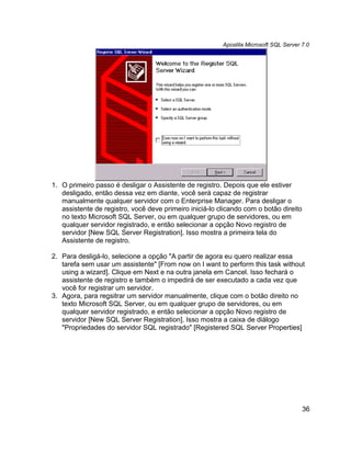 Apostila Microsoft SQL Server 7.0




1. O primeiro passo é desligar o Assistente de registro. Depois que ele estiver
   desligado, então dessa vez em diante, você será capaz de registrar
   manualmente qualquer servidor com o Enterprise Manager. Para desligar o
   assistente de registro, você deve primeiro iniciá-lo clicando com o botão direito
   no texto Microsoft SQL Server, ou em qualquer grupo de servidores, ou em
   qualquer servidor registrado, e então selecionar a opção Novo registro de
   servidor [New SQL Server Registration]. Isso mostra a primeira tela do
   Assistente de registro.

2. Para desligá-lo, selecione a opção "A partir de agora eu quero realizar essa
   tarefa sem usar um assistente" [From now on I want to perform this task without
   using a wizard]. Clique em Next e na outra janela em Cancel. Isso fechará o
   assistente de registro e também o impedirá de ser executado a cada vez que
   você for registrar um servidor.
3. Agora, para regsitrar um servidor manualmente, clique com o botão direito no
   texto Microsoft SQL Server, ou em qualquer grupo de servidores, ou em
   qualquer servidor registrado, e então selecionar a opção Novo registro de
   servidor [New SQL Server Registration]. Isso mostra a caixa de diálogo
   "Propriedades do servidor SQL registrado" [Registered SQL Server Properties]




                                                                                       36
 