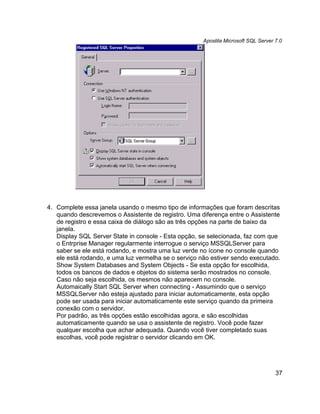 Apostila Microsoft SQL Server 7.0




4. Complete essa janela usando o mesmo tipo de informações que foram descritas
   quando descrevemos o Assistente de registro. Uma diferença entre o Assistente
   de registro e essa caixa de diálogo são as três opções na parte de baixo da
   janela.
   Display SQL Server State in console - Esta opção, se selecionada, faz com que
   o Entrprise Manager regularmente interrogue o serviço MSSQLServer para
   saber se ele está rodando, e mostra uma luz verde no ícone no console quando
   ele está rodando, e uma luz vermelha se o serviço não estiver sendo executado.
   Show System Databases and System Objects - Se esta opção for escolhida,
   todos os bancos de dados e objetos do sistema serão mostrados no console.
   Caso não seja escolhida, os mesmos não aparecem no console.
   Automaically Start SQL Server when connecting - Assumindo que o serviço
   MSSQLServer não esteja ajustado para iniciar automaticamente, esta opção
   pode ser usada para iniciar automaticamente este serviço quando da primeira
   conexão com o servidor.
   Por padrão, as três opções estão escolhidas agora, e são escolhidas
   automaticamente quando se usa o assistente de registro. Você pode fazer
   qualquer escolha que achar adequada. Quando você tiver completado suas
   escolhas, você pode registrar o servidor clicando em OK.




                                                                                    37
 