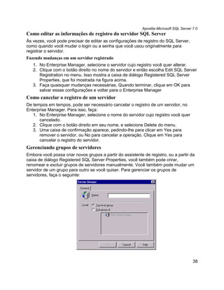 Apostila Microsoft SQL Server 7.0
Como editar as informações de registro do servidor SQL Server
Às vezes, você pode precisar de editar as configurações de registro do SQL Server,
como quando você mudar o login ou a senha que você usou originalmente para
registrar o servidor.
Fazendo mudanças em um servidor registrado
   1. No Enterprise Manager, selecione o servidor cujo registro você quer alterar.
   2. Clique com o botão direito no nome do servidor e então escolha Edit SQL Server
      Registration no menu. Isso mostra a caixa de diálogo Registered SQL Server
      Properties, que foi mostrada na figura acima.
   3. Faça quaisquer mudanças necessárias. Quando terminar, clique em OK para
      salvar essas configurações e voltar para o Enterprise Manager
Como cancelar o registro de um servidor
De tempos em tempos, pode ser necessário cancelar o registro de um servidor, no
Enterprise Manager. Para isso, faça:
   1. No Enterprise Manager, selecione o nome do servidor cujo registro você quer
      cancelado.
   2. Clique com o botão direito em seu nome, e selecione Delete do menu.
   3. Uma caixa de confirmação aparece, pedindo-lhe para clicar em Yes para
      remover o servidor, ou No para cancelar a operação. Clique em Yes para
      cancelar o registro do servidor.
Gerenciando grupos de servidores
Embora você possa criar novos grupos a partir do assistente de registro, ou a partir da
caixa de diálogo Registered SQL Server Properties, você também pode crirar,
renomear e excluir grupos de servidores manualmente. Você também pode mudar um
servidor de um grupo para outro se você quiser. Para gerenciar os grupos de
servidores, faça o seguinte:




                                                                                         38
 