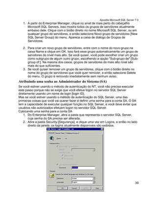 Apostila Microsoft SQL Server 7.0
   1. A partir do Enterprise Manager, clique no sinal de mais perto do cabeçalho
      Microsoft SQL Servers. Isso mostra todos os grupos de servidores atualmente
      embaixo dele. Clique com o botão direito no nome Microsoft SQL Server, ou em
      qualquer grupo de servidores, e então selecione Novo grupo de servidores [New
      SQL Server Group] do menu. Aparece a caixa de diálogo de Grupos de
      Servidores.

   2. Para criar um novo grupo de servidores, entre com o nome do novo grupo na
      caixa Name e clique em OK. Isso fará esse grupo automaticamente um grupo de
      servidores do nível mais alto. Se você quiser, você pode escolher criar um grupo
      como subgrupo de algum outro grupo, escolhendo a opção "Sub-grupo de" [Sub-
      group of:]. Na maioria dos casos, grupos de servidores do mais alto nível são
      mais do que suficientes.
   3. Se você quiser remover um grupo de servidores, clique com o botão direito no
      nome do grupo de servidores que você quer remover, e então selecione Delete
      do menu. O grupo é removido imediatamente sem nenhum aviso.
Atribuindo uma senha ao Administrador do Sistema (SA)
Se você estiver usando o método de autenticação do NT, você não precisa executar
este passo porque não se exige que você efetue logon no servidor SQL Server
diretamente usando um nome de login [login ID].
Mas se você estiver usando o método de autenticação do SQL Server, uma das
primeiras coisas que você vai querer fazer é definir uma senha para a conta SA. O SA
tem a capacidade de executar qualquer função no SQL Server, e você deve evitar que
usuários não autorizados efetuem logon no servidor SQL Server.
Colocando uma senha para a conta SA
    1. Do Enterprise Manager, abra a pasta que representa o servidor SQL Server,
       cuja senha do SA precisa ser alterada.
    2. Abra a pasta Security [Segurança], e clique uma vez em Logins, e então no lado
       direito da janela, os logins atualmente disponíveis são exibidos.




                                                                                        39
 