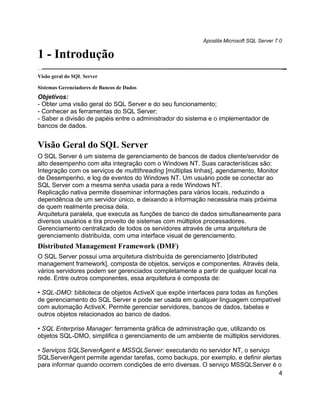 Apostila Microsoft SQL Server 7.0

1 - Introdução
Visão geral do SQL Server

Sistemas Gerenciadores de Bancos de Dados
Objetivos:
- Obter uma visão geral do SQL Server e do seu funcionamento;
- Conhecer as ferramentas do SQL Server;
- Saber a divisão de papéis entre o administrador do sistema e o implementador de
bancos de dados.


Visão Geral do SQL Server
O SQL Server é um sistema de gerenciamento de bancos de dados cliente/servidor de
alto desempenho com alta integração com o Windows NT. Suas características são:
Integração com os serviços de multithreading [múltiplas linhas], agendamento, Monitor
de Desempenho, e log de eventos do Windows NT. Um usuário pode se conectar ao
SQL Server com a mesma senha usada para a rede Windows NT.
Replicação nativa permite disseminar informações para vários locais, reduzindo a
dependência de um servidor único, e deixando a informação necessária mais próxima
de quem realmente precisa dela.
Arquitetura paralela, que executa as funções de banco de dados simultaneamente para
diversos usuários e tira proveito de sistemas com múltiplos processadores.
Gerenciamento centralizado de todos os servidores através de uma arquitetura de
gerenciamento distribuída, com uma interface visual de gerenciamento.
Distributed Management Framework (DMF)
O SQL Server possui uma arquitetura distribuída de gerenciamento [distributed
management framework], composta de objetos, serviços e componentes. Através dela,
vários servidores podem ser gerenciados completamente a partir de qualquer local na
rede. Entre outros componentes, essa arquitetura é composta de:

• SQL-DMO: biblioteca de objetos ActiveX que expõe interfaces para todas as funções
de gerenciamento do SQL Server e pode ser usada em qualquer linguagem compatível
com automação ActiveX. Permite gerenciar servidores, bancos de dados, tabelas e
outros objetos relacionados ao banco de dados.

• SQL Enterprise Manager: ferramenta gráfica de administração que, utilizando os
objetos SQL-DMO, simplifica o gerenciamento de um ambiente de múltiplos servidores.

• Serviços SQLServerAgent e MSSQLServer: executando no servidor NT, o serviço
SQLServerAgent permite agendar tarefas, como backups, por exemplo, e definir alertas
para informar quando ocorrem condições de erro diversas. O serviço MSSQLServer é o
                                                                                   4
 